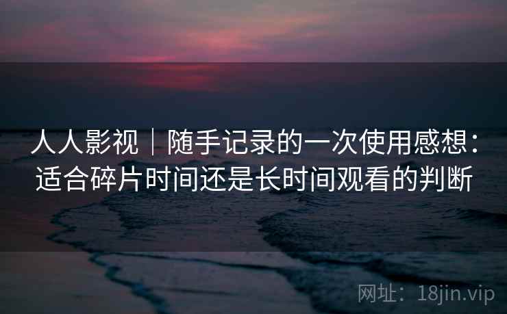 人人影视｜随手记录的一次使用感想：适合碎片时间还是长时间观看的判断