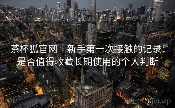 茶杯狐官网｜新手第一次接触的记录：是否值得收藏长期使用的个人判断