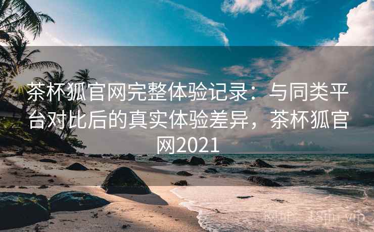 茶杯狐官网完整体验记录：与同类平台对比后的真实体验差异，茶杯狐官网2021