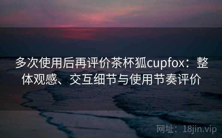 多次使用后再评价茶杯狐cupfox：整体观感、交互细节与使用节奏评价