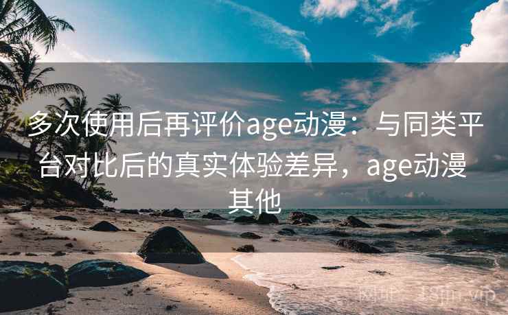 多次使用后再评价age动漫：与同类平台对比后的真实体验差异，age动漫 其他