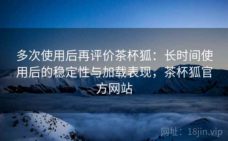 多次使用后再评价茶杯狐：长时间使用后的稳定性与加载表现，茶杯狐官方网站