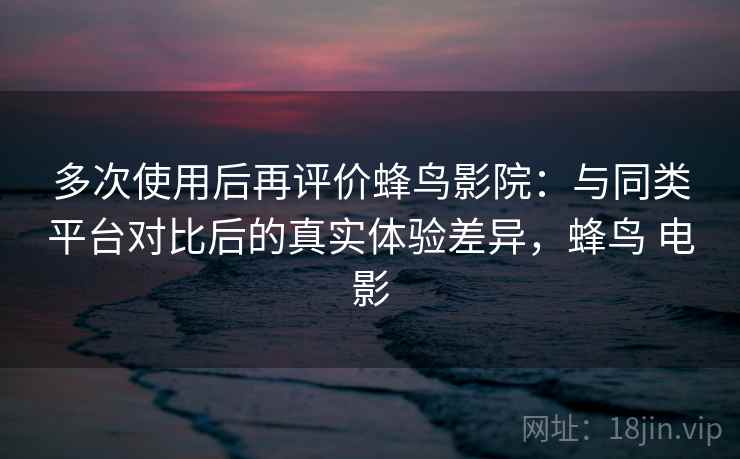 多次使用后再评价蜂鸟影院：与同类平台对比后的真实体验差异，蜂鸟 电影