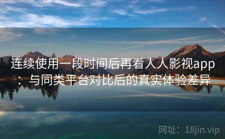 连续使用一段时间后再看人人影视app：与同类平台对比后的真实体验差异