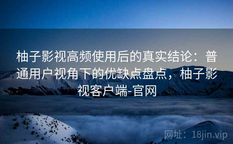 柚子影视高频使用后的真实结论:普通用户视角下的优缺点盘点,柚子影视客户端-官网 柚子影视高频使用后的真实结论:普通用户视角下的优缺点盘点,柚子影视客户端-官网
