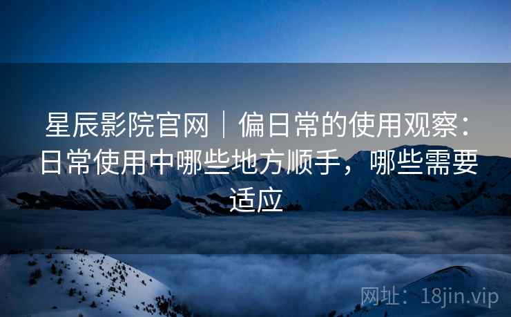 星辰影院官网|偏日常的使用观察:日常使用中哪些地方顺手,哪些需要适应 星辰影院官网|偏日常的使用观察:日常使用中哪些地方顺手,哪些需要适应