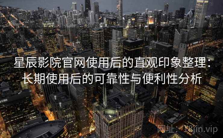 星辰影院官网使用后的直观印象整理：长期使用后的可靠性与便利性分析