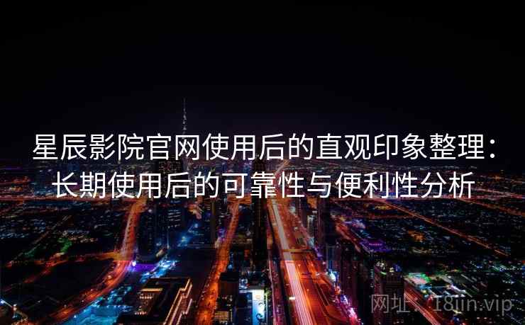 星辰影院官网使用后的直观印象整理：长期使用后的可靠性与便利性分析
