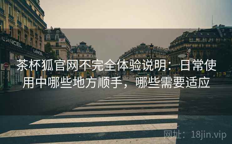 茶杯狐官网不完全体验说明:日常使用中哪些地方顺手,哪些需要适应 茶杯狐官网不完全体验说明:日常使用中哪些地方顺手,哪些需要适应