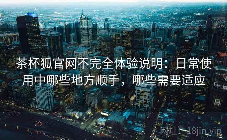 茶杯狐官网不完全体验说明:日常使用中哪些地方顺手,哪些需要适应 茶杯狐官网不完全体验说明:日常使用中哪些地方顺手,哪些需要适应