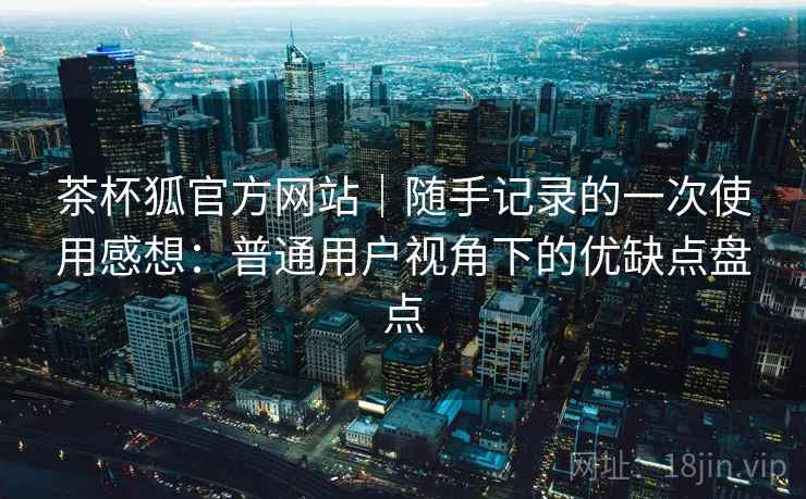 茶杯狐官方网站|随手记录的一次使用感想:普通用户视角下的优缺点盘点 茶杯狐官方网站|随手记录的一次使用感想:普通用户视角下的优缺点盘点