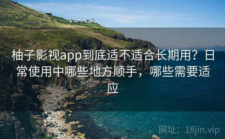 柚子影视app到底适不适合长期用？日常使用中哪些地方顺手，哪些需要适应