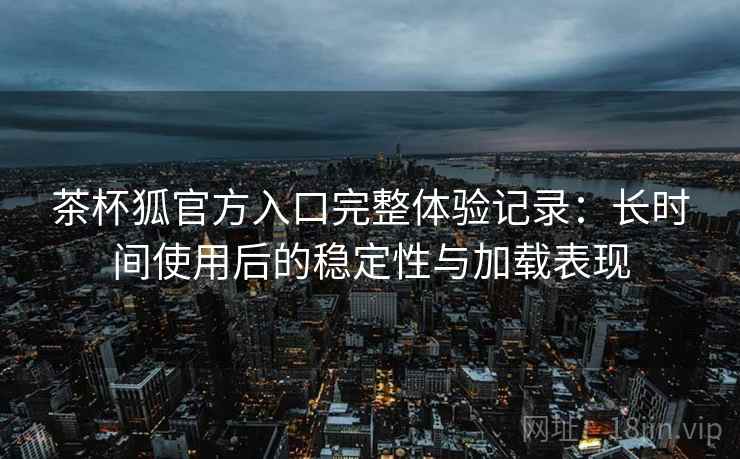 茶杯狐官方入口完整体验记录:长时间使用后的稳定性与加载表现 茶杯狐官方入口完整体验记录:长时间使用后的稳定性与加载表现