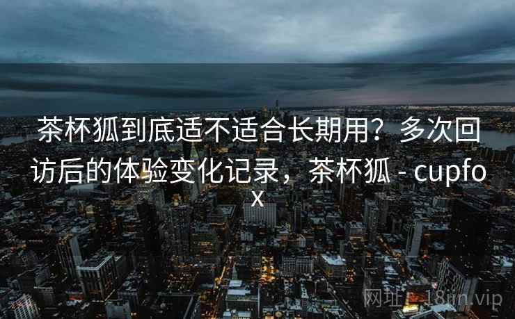 茶杯狐到底适不适合长期用?多次回访后的体验变化记录,茶杯狐 - cupfox 茶杯狐到底适不适合长期用?多次回访后的体验变化记录,茶杯狐 - cupfox