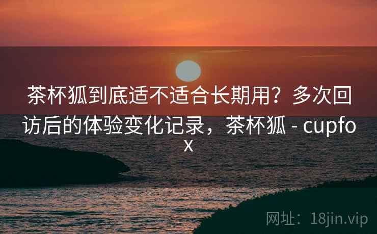 茶杯狐到底适不适合长期用?多次回访后的体验变化记录,茶杯狐 - cupfox 茶杯狐到底适不适合长期用?多次回访后的体验变化记录,茶杯狐 - cupfox