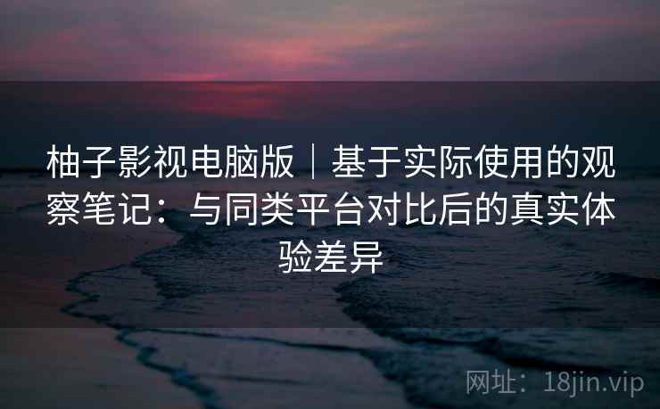 柚子影视电脑版|基于实际使用的观察笔记:与同类平台对比后的真实体验差异 柚子影视电脑版|基于实际使用的观察笔记:与同类平台对比后的真实体验差异