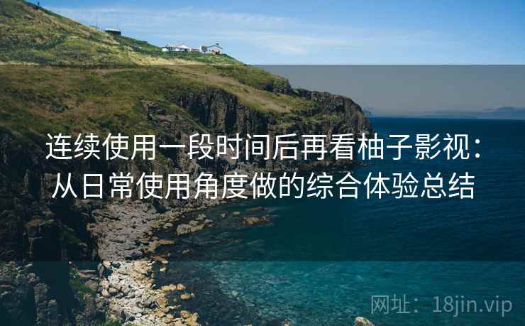 连续使用一段时间后再看柚子影视：从日常使用角度做的综合体验总结