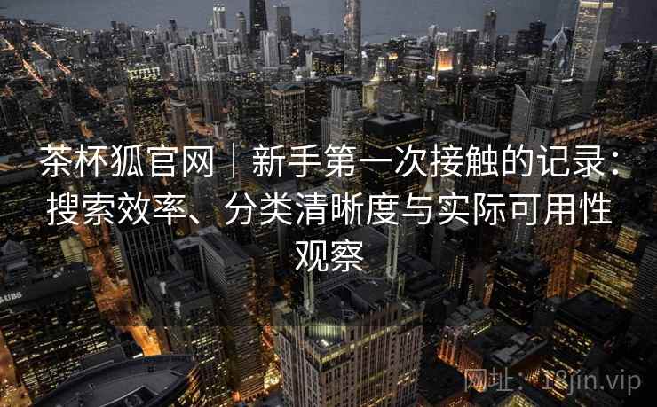 茶杯狐官网|新手第一次接触的记录:搜索效率、分类清晰度与实际可用性观察 茶杯狐官网|新手第一次接触的记录:搜索效率、分类清晰度与实际可用性观察