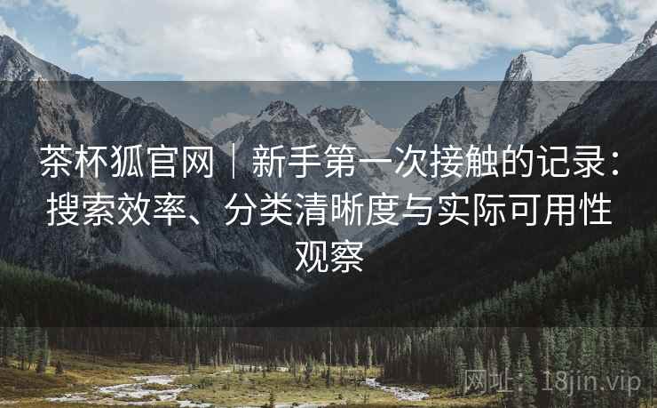 茶杯狐官网|新手第一次接触的记录:搜索效率、分类清晰度与实际可用性观察 茶杯狐官网|新手第一次接触的记录:搜索效率、分类清晰度与实际可用性观察