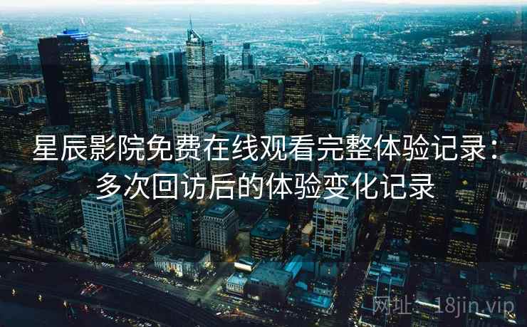星辰影院免费在线观看完整体验记录:多次回访后的体验变化记录 星辰影院免费在线观看完整体验记录:多次回访后的体验变化记录