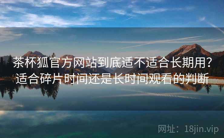 茶杯狐官方网站到底适不适合长期用?适合碎片时间还是长时间观看的判断 茶杯狐官方网站到底适不适合长期用?适合碎片时间还是长时间观看的判断