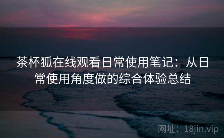 茶杯狐在线观看日常使用笔记:从日常使用角度做的综合体验总结 茶杯狐在线观看日常使用笔记:从日常使用角度做的综合体验总结