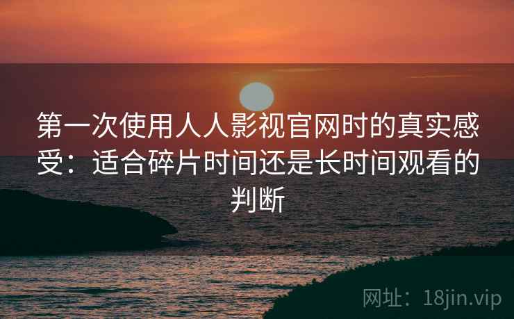 第一次使用人人影视官网时的真实感受:适合碎片时间还是长时间观看的判断 第一次使用人人影视官网时的真实感受:适合碎片时间还是长时间观看的判断
