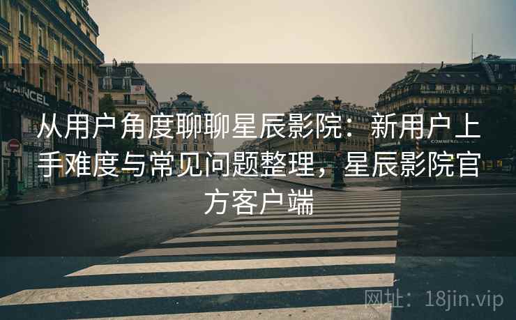 从用户角度聊聊星辰影院:新用户上手难度与常见问题整理,星辰影院官方客户端 从用户角度聊聊星辰影院:新用户上手难度与常见问题整理,星辰影院官方客户端