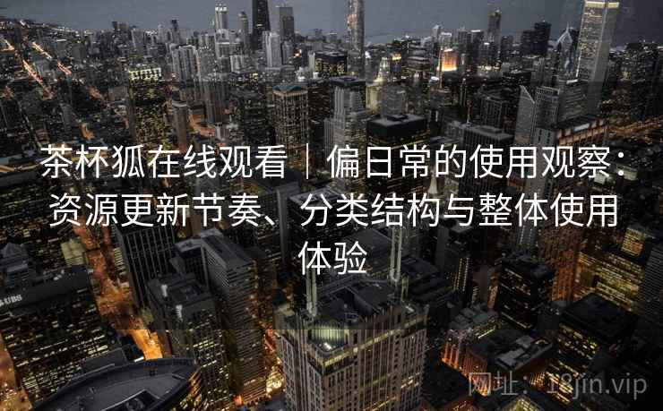 茶杯狐在线观看|偏日常的使用观察:资源更新节奏、分类结构与整体使用体验 茶杯狐在线观看|偏日常的使用观察:资源更新节奏、分类结构与整体使用体验
