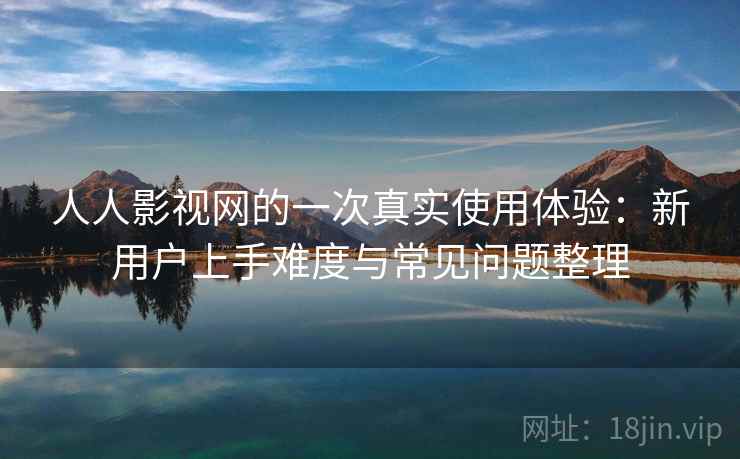 人人影视网的一次真实使用体验:新用户上手难度与常见问题整理 人人影视网的一次真实使用体验:新用户上手难度与常见问题整理