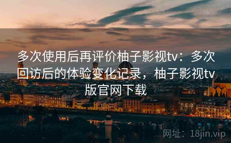 多次使用后再评价柚子影视tv:多次回访后的体验变化记录,柚子影视tv版官网下载 多次使用后再评价柚子影视tv:多次回访后的体验变化记录,柚子影视tv版官网下载