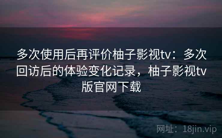 多次使用后再评价柚子影视tv:多次回访后的体验变化记录,柚子影视tv版官网下载 多次使用后再评价柚子影视tv:多次回访后的体验变化记录,柚子影视tv版官网下载