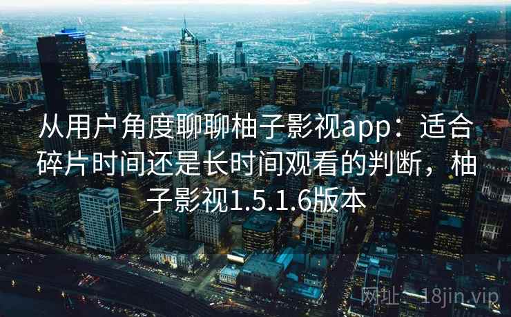 从用户角度聊聊柚子影视app：适合碎片时间还是长时间观看的判断，柚子影视1.5.1.6版本