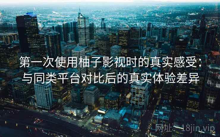 第一次使用柚子影视时的真实感受：与同类平台对比后的真实体验差异
