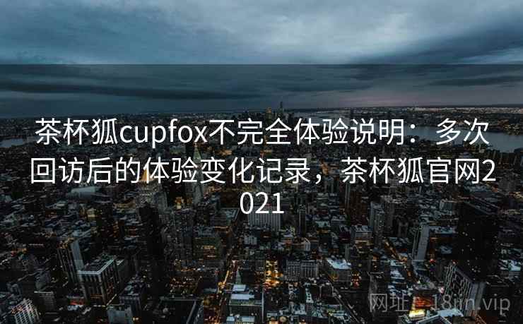 茶杯狐cupfox不完全体验说明：多次回访后的体验变化记录，茶杯狐官网2021