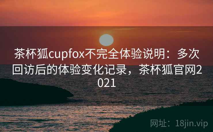 茶杯狐cupfox不完全体验说明：多次回访后的体验变化记录，茶杯狐官网2021