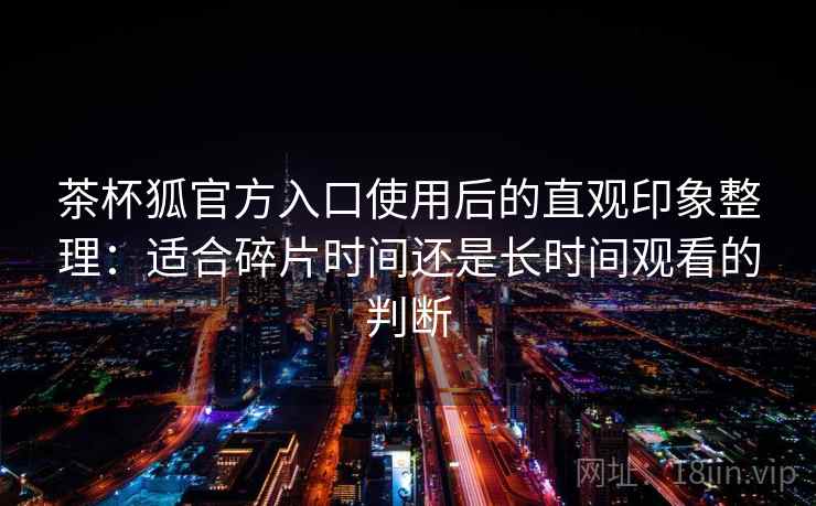 茶杯狐官方入口使用后的直观印象整理:适合碎片时间还是长时间观看的判断 茶杯狐官方入口使用后的直观印象整理:适合碎片时间还是长时间观看的判断