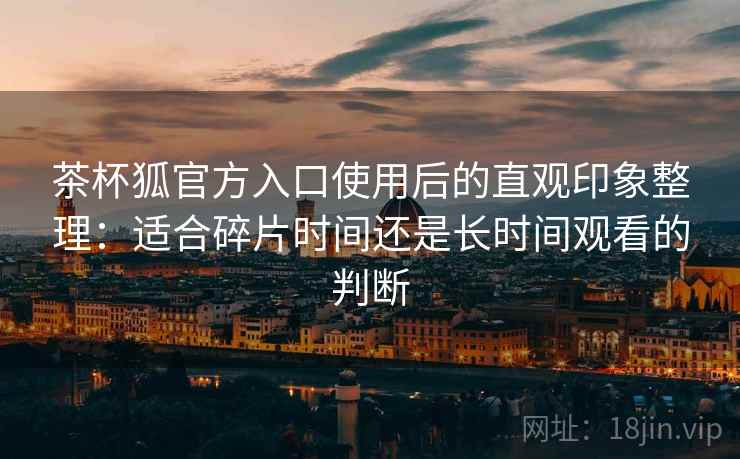 茶杯狐官方入口使用后的直观印象整理:适合碎片时间还是长时间观看的判断 茶杯狐官方入口使用后的直观印象整理:适合碎片时间还是长时间观看的判断